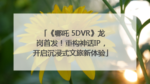 《哪吒 5DVR》龙岗首发！重构神话IP，开启沉浸式文旅新体验
