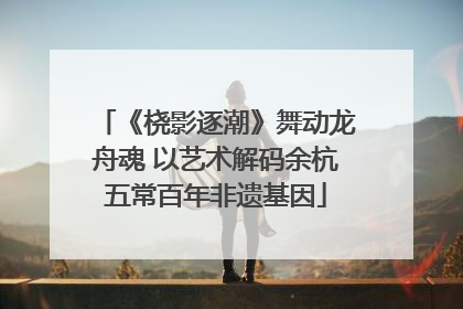 《桡影逐潮》舞动龙舟魂 以艺术解码余杭五常百年非遗基因
