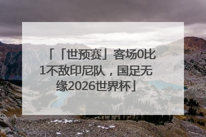 「世预赛」客场0比1不敌印尼队，国足无缘2026世界杯