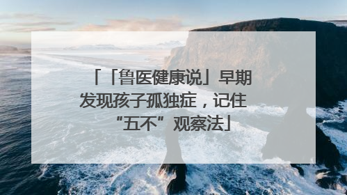 「鲁医健康说」早期发现孩子孤独症，记住“五不”观察法