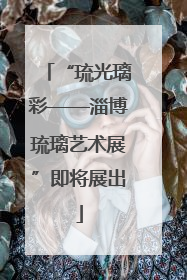 “琉光璃彩——淄博琉璃艺术展”即将展出