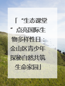 “生态课堂”点亮国际生物多样性日：金山区青少年探秘自然共筑生命家园