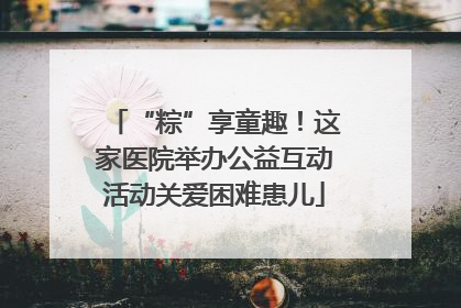 “粽”享童趣！这家医院举办公益互动活动关爱困难患儿