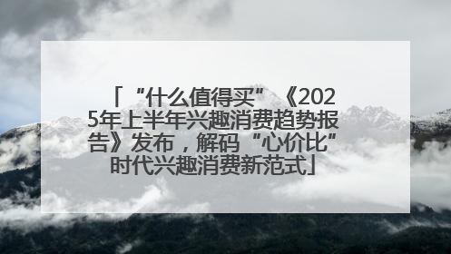 “什么值得买”《2025年上半年兴趣消费趋势报告》发布，解码“心价比”时代兴趣消费新范式