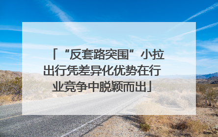 “反套路突围”小拉出行凭差异化优势在行业竞争中脱颖而出