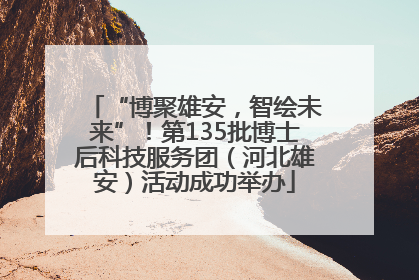 “博聚雄安，智绘未来”！第135批博士后科技服务团（河北雄安）活动成功举办