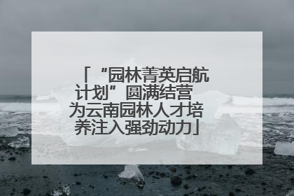 “园林菁英启航计划”圆满结营 为云南园林人才培养注入强劲动力