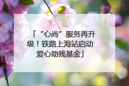 “心尚”服务再升级！铁路上海站启动爱心助残基金