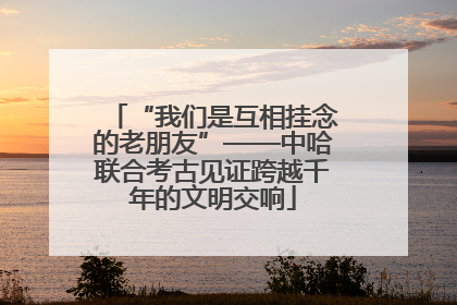 “我们是互相挂念的老朋友”——中哈联合考古见证跨越千年的文明交响