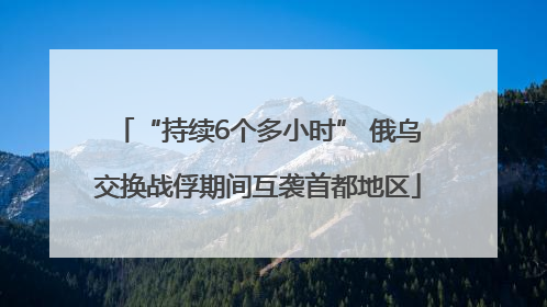 “持续6个多小时” 俄乌交换战俘期间互袭首都地区