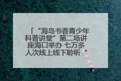 “海岛书香青少年科普讲堂”第二场讲座海口举办 七万多人次线上线下聆听“工匠精神”