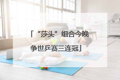 “莎头”组合今晚争世乒赛三连冠