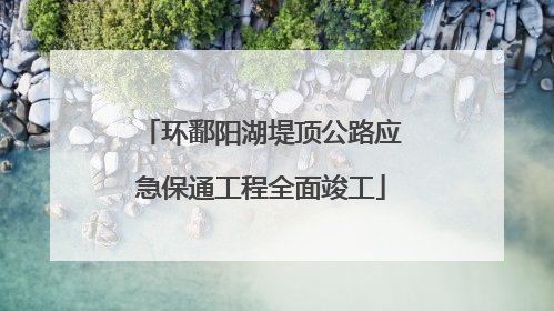 环鄱阳湖堤顶公路应急保通工程全面竣工