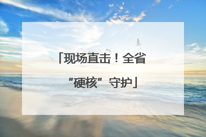 现场直击！全省“硬核”守护
