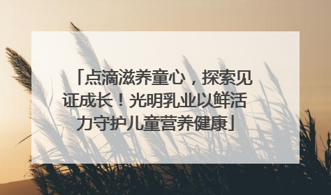 点滴滋养童心，探索见证成长！光明乳业以鲜活力守护儿童营养健康