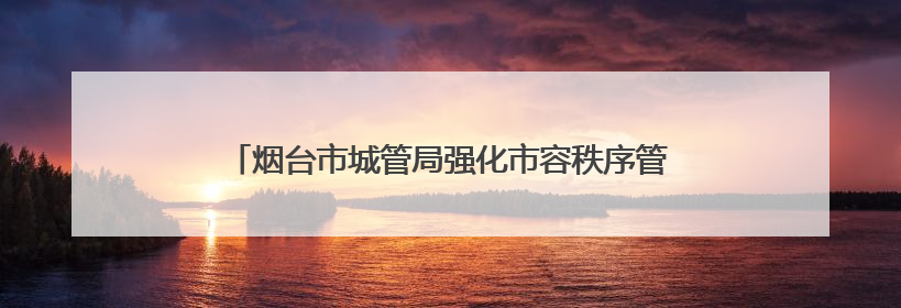 烟台市城管局强化市容秩序管理，全力守护高考考生逐梦