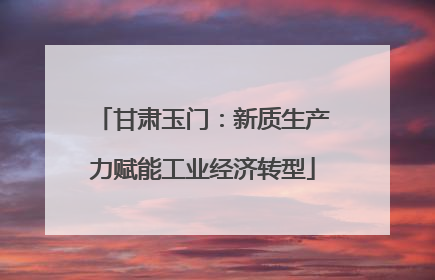 甘肃玉门：新质生产力赋能工业经济转型