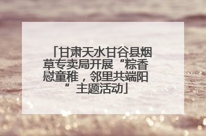 甘肃天水甘谷县烟草专卖局开展“粽香慰童稚，邻里共端阳”主题活动