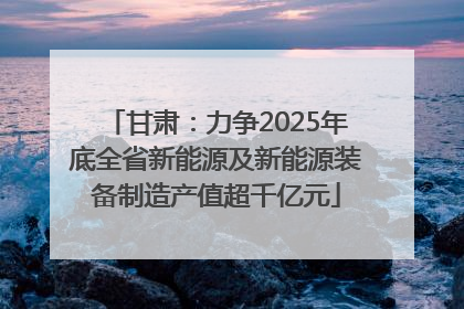 甘肃：力争2025年底全省新能源及新能源装备制造产值超千亿元