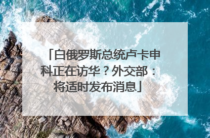 白俄罗斯总统卢卡申科正在访华？外交部：将适时发布消息