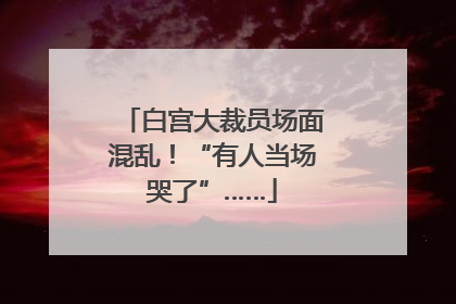 白宫大裁员场面混乱！“有人当场哭了”……