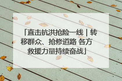 直击抗洪抢险一线｜转移群众、抢修道路 各方救援力量持续奋战
