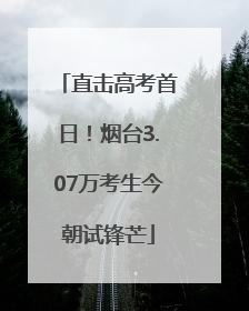 直击高考首日！烟台3.07万考生今朝试锋芒