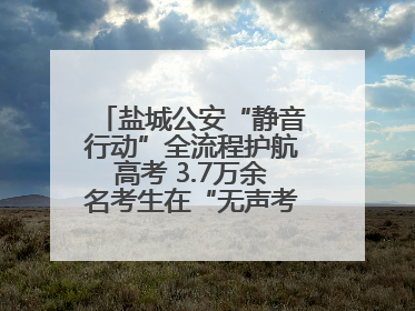 盐城公安“静音行动”全流程护航高考 3.7万余名考生在“无声考场”逐梦