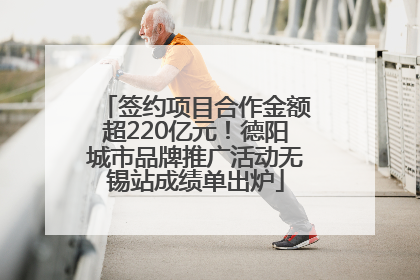 签约项目合作金额超220亿元！德阳城市品牌推广活动无锡站成绩单出炉