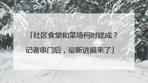 社区食堂和菜场何时建成？记者串门后，最新进展来了