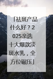 祛斑产品什么好？2025亲选十大爆款淡斑水乳，全方位碾压