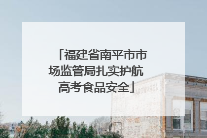 福建省南平市市场监管局扎实护航高考食品安全