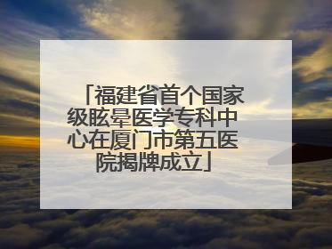 福建省首个国家级眩晕医学专科中心在厦门市第五医院揭牌成立