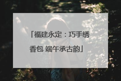 福建永定：巧手绣香包 端午承古韵