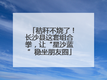 秸秆不烧了！长沙县这套组合拳，让“星沙蓝”稳坐朋友圈