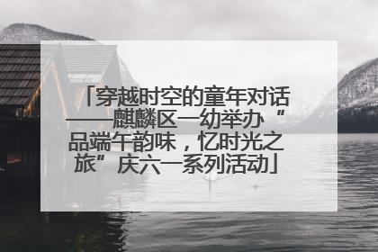 穿越时空的童年对话——麒麟区一幼举办“品端午韵味，忆时光之旅”庆六一系列活动