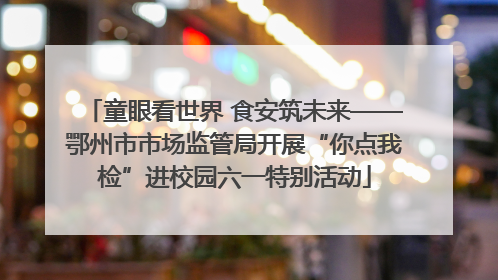 童眼看世界 食安筑未来——鄂州市市场监管局开展“你点我检”进校园六一特别活动