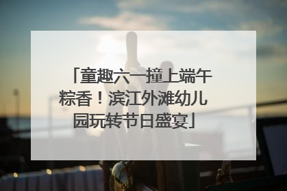 童趣六一撞上端午粽香！滨江外滩幼儿园玩转节日盛宴