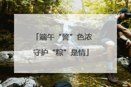 端午“警”色浓 守护“粽”是情