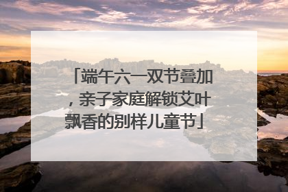端午六一双节叠加，亲子家庭解锁艾叶飘香的别样儿童节
