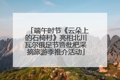 端午时节《云朵上的石椅村》亮相北川瓦尔俄足节暨枇杷采摘旅游季推介活动