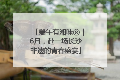 端午有湘味⑧｜6月，赴一场长沙非遗的青春盛宴