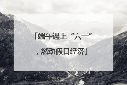 端午遇上“六一”，燃动假日经济