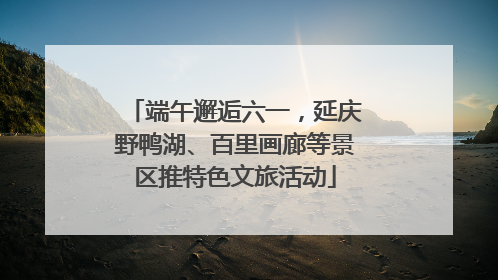 端午邂逅六一，延庆野鸭湖、百里画廊等景区推特色文旅活动