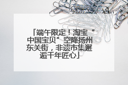 端午限定！淘宝“中国宝贝”空降扬州东关街，非遗市集邂逅千年匠心