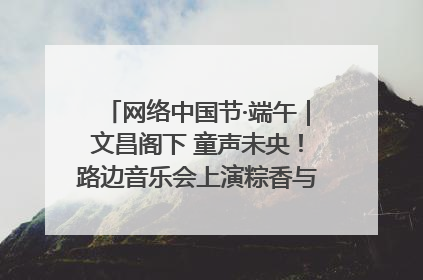 网络中国节·端午｜文昌阁下 童声未央！路边音乐会上演粽香与童真的诗意交响