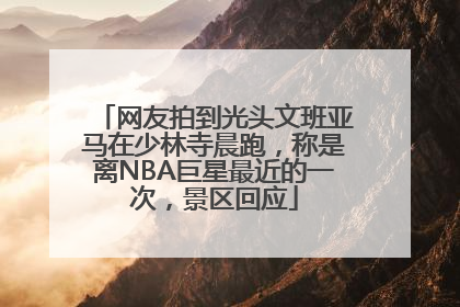 网友拍到光头文班亚马在少林寺晨跑，称是离NBA巨星最近的一次，景区回应