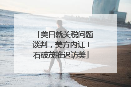 美日就关税问题谈判，美方内讧！石破茂推迟访美