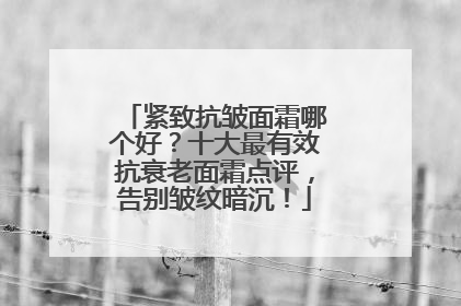 紧致抗皱面霜哪个好？十大最有效抗衰老面霜点评，告别皱纹暗沉！