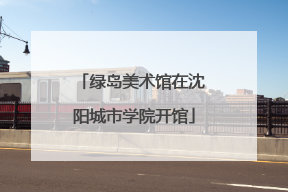 绿岛美术馆在沈阳城市学院开馆